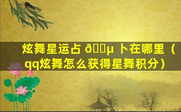 炫舞星运占 🌵 卜在哪里（qq炫舞怎么获得星舞积分）